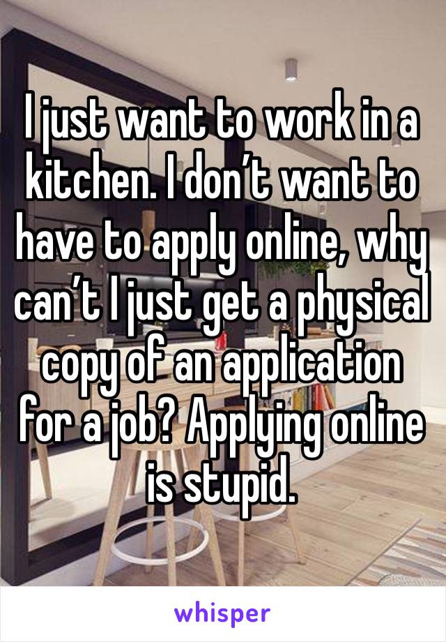 I just want to work in a kitchen. I don’t want to have to apply online, why can’t I just get a physical copy of an application for a job? Applying online is stupid.