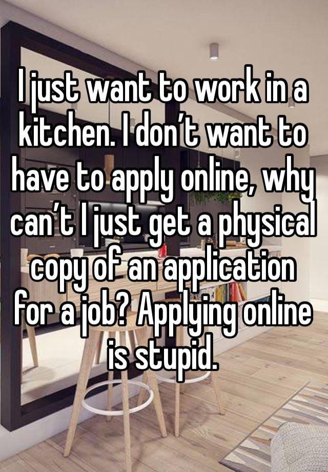 I just want to work in a kitchen. I don’t want to have to apply online, why can’t I just get a physical copy of an application for a job? Applying online is stupid.