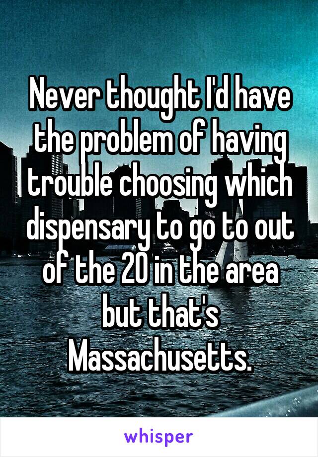 Never thought I'd have the problem of having trouble choosing which dispensary to go to out of the 20 in the area but that's Massachusetts.