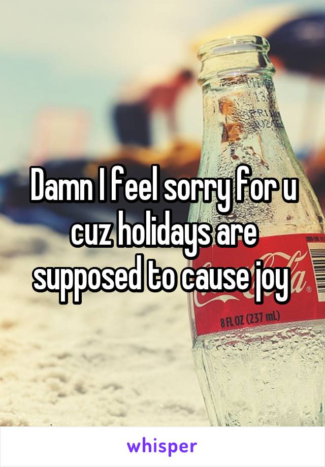 Damn I feel sorry for u cuz holidays are supposed to cause joy 