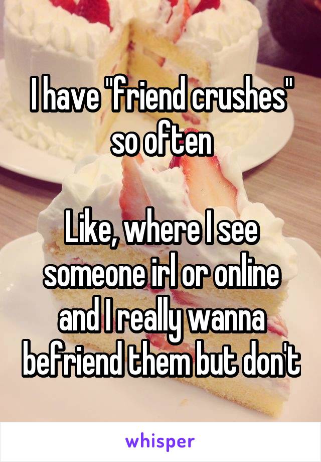 I have "friend crushes" so often
 
Like, where I see someone irl or online and I really wanna befriend them but don't