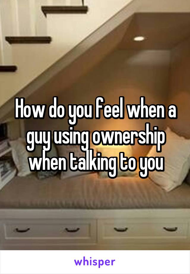 How do you feel when a guy using ownership when talking to you