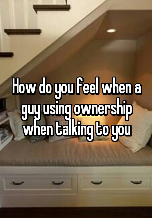 How do you feel when a guy using ownership when talking to you