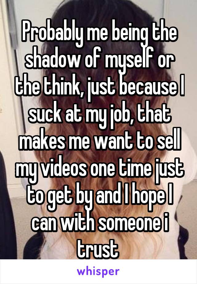 Probably me being the shadow of myself or the think, just because I suck at my job, that makes me want to sell my videos one time just to get by and I hope I can with someone i trust 