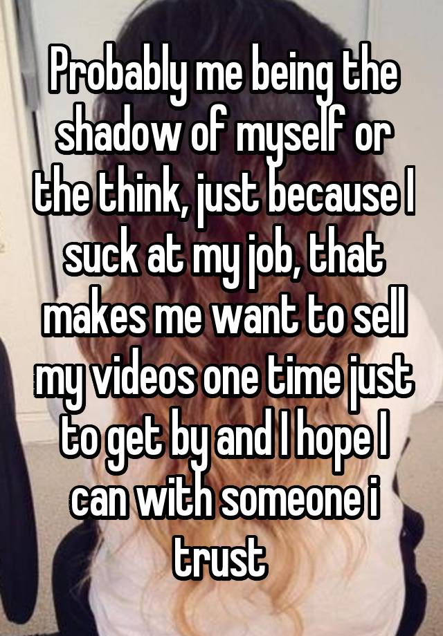 Probably me being the shadow of myself or the think, just because I suck at my job, that makes me want to sell my videos one time just to get by and I hope I can with someone i trust 