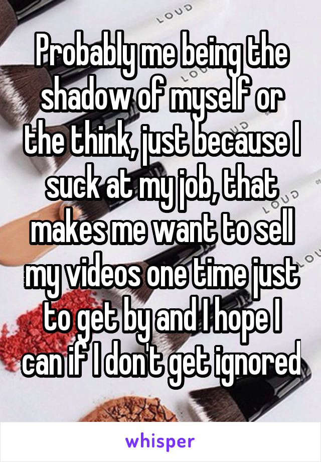 Probably me being the shadow of myself or the think, just because I suck at my job, that makes me want to sell my videos one time just to get by and I hope I can if I don't get ignored 