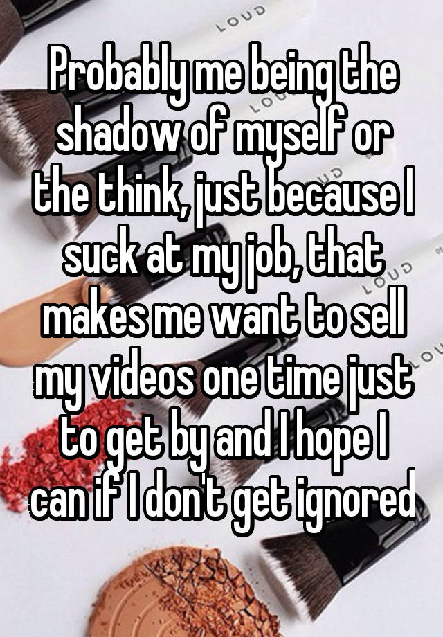 Probably me being the shadow of myself or the think, just because I suck at my job, that makes me want to sell my videos one time just to get by and I hope I can if I don't get ignored 