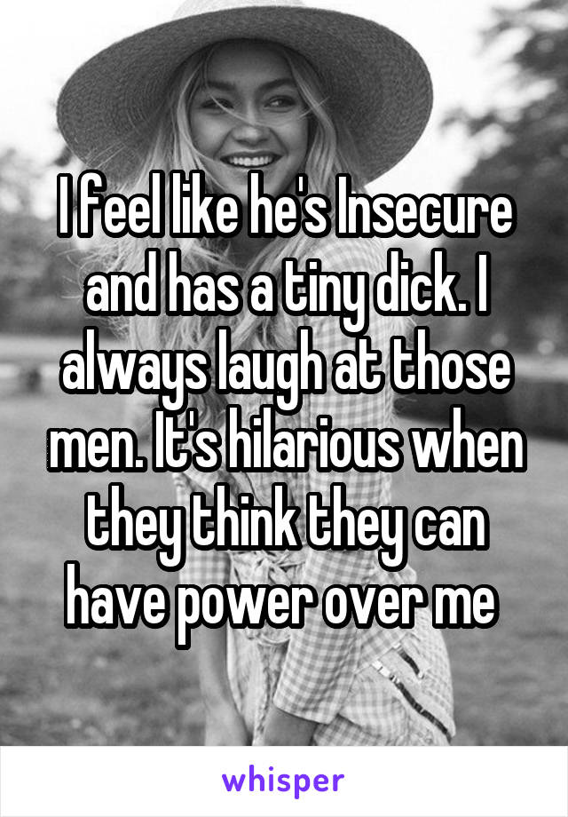 I feel like he's Insecure and has a tiny dick. I always laugh at those men. It's hilarious when they think they can have power over me 