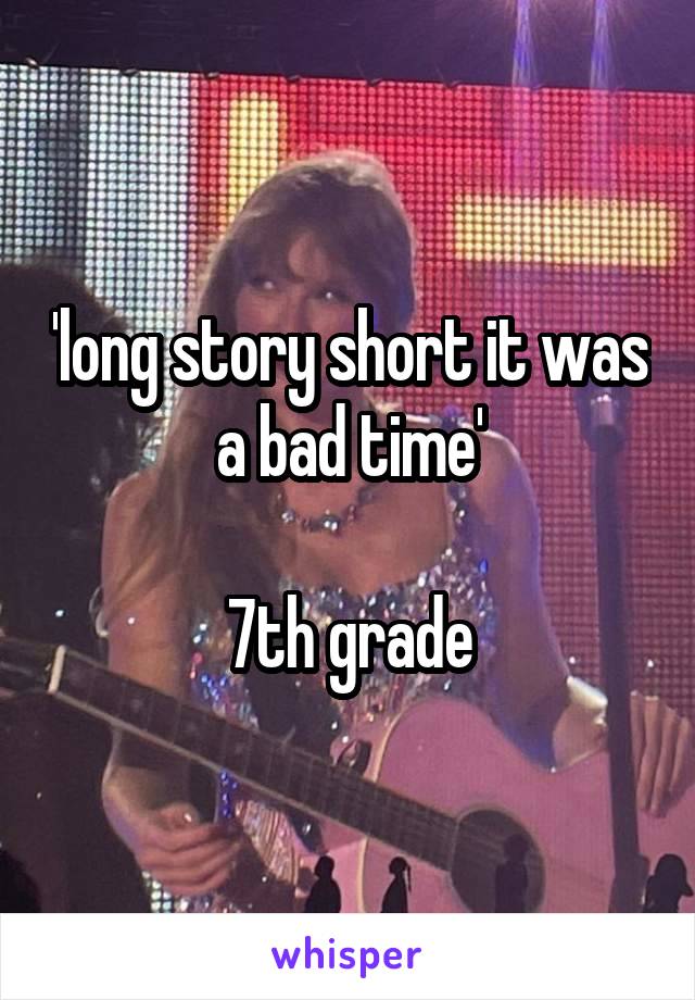 'long story short it was a bad time'

7th grade