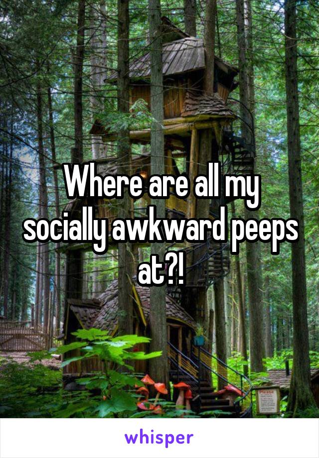 Where are all my socially awkward peeps at?!