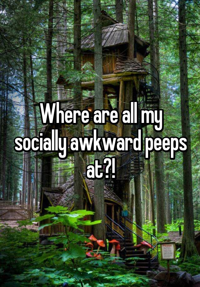 Where are all my socially awkward peeps at?!