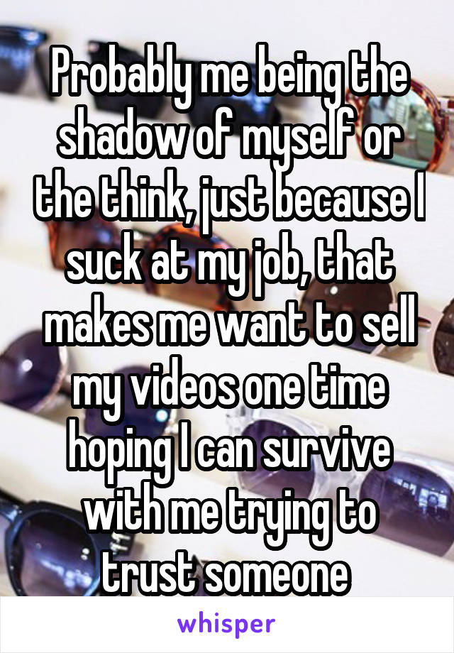 Probably me being the shadow of myself or the think, just because I suck at my job, that makes me want to sell my videos one time hoping I can survive with me trying to trust someone 