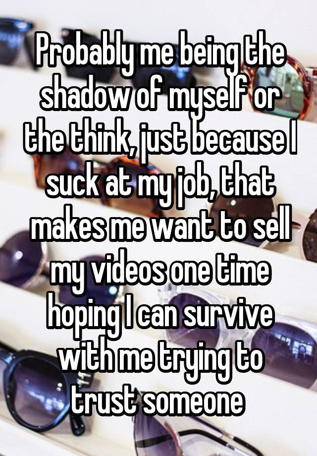 Probably me being the shadow of myself or the think, just because I suck at my job, that makes me want to sell my videos one time hoping I can survive with me trying to trust someone 