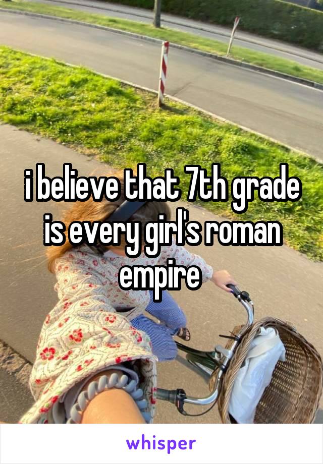 i believe that 7th grade is every girl's roman empire 