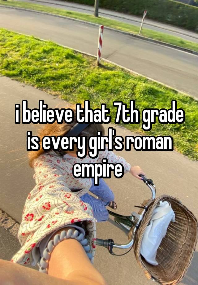 i believe that 7th grade is every girl's roman empire 