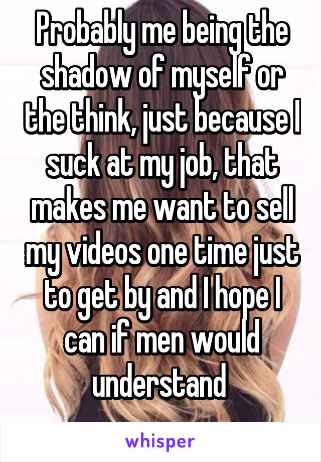 Probably me being the shadow of myself or the think, just because I suck at my job, that makes me want to sell my videos one time just to get by and I hope I can if men would understand 
