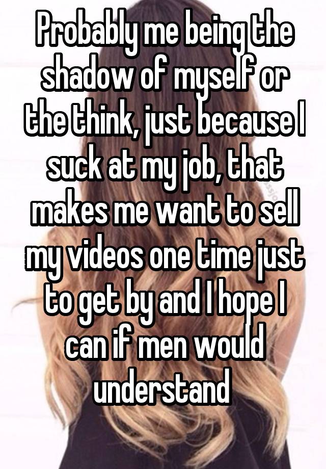 Probably me being the shadow of myself or the think, just because I suck at my job, that makes me want to sell my videos one time just to get by and I hope I can if men would understand 
