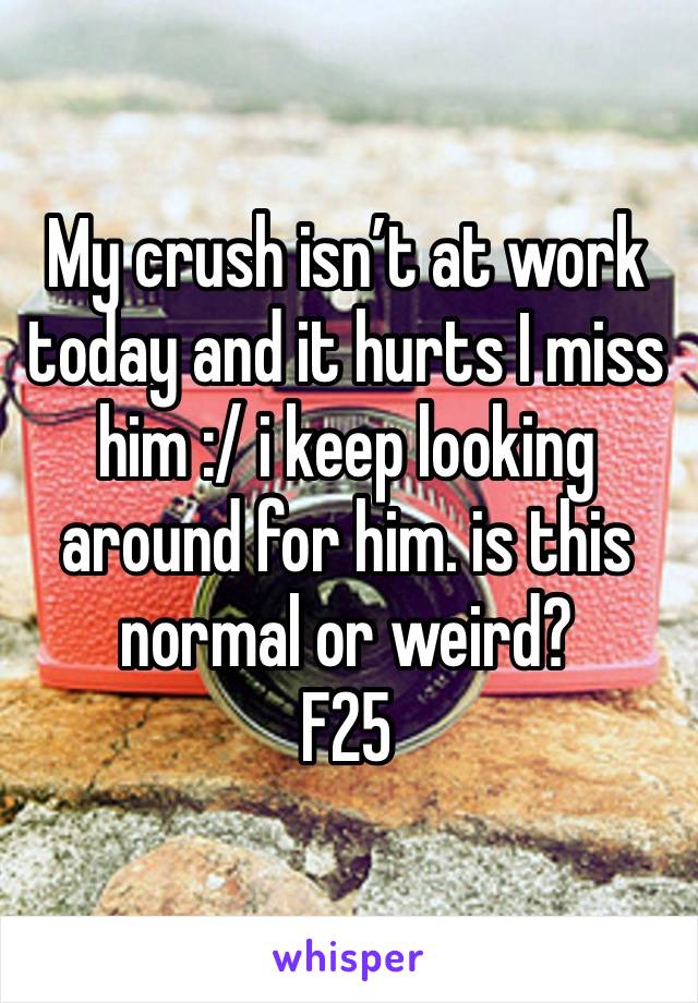 My crush isn’t at work today and it hurts I miss him :/ i keep looking around for him. is this normal or weird?
F25