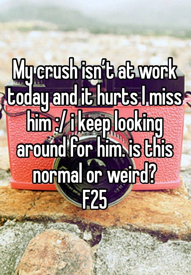 My crush isn’t at work today and it hurts I miss him :/ i keep looking around for him. is this normal or weird?
F25