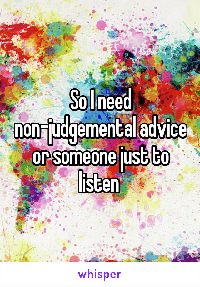 So I need non-judgemental advice or someone just to listen 