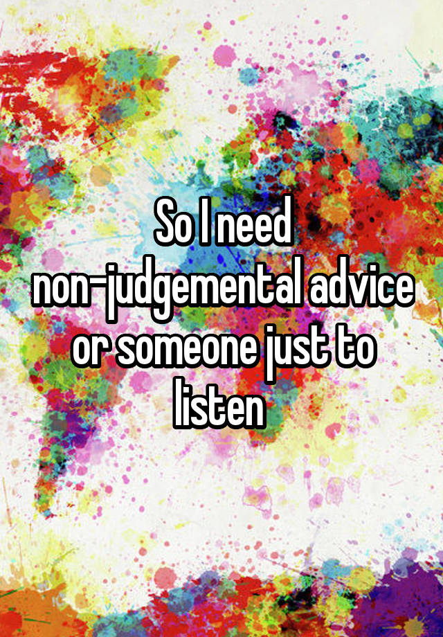 So I need non-judgemental advice or someone just to listen 