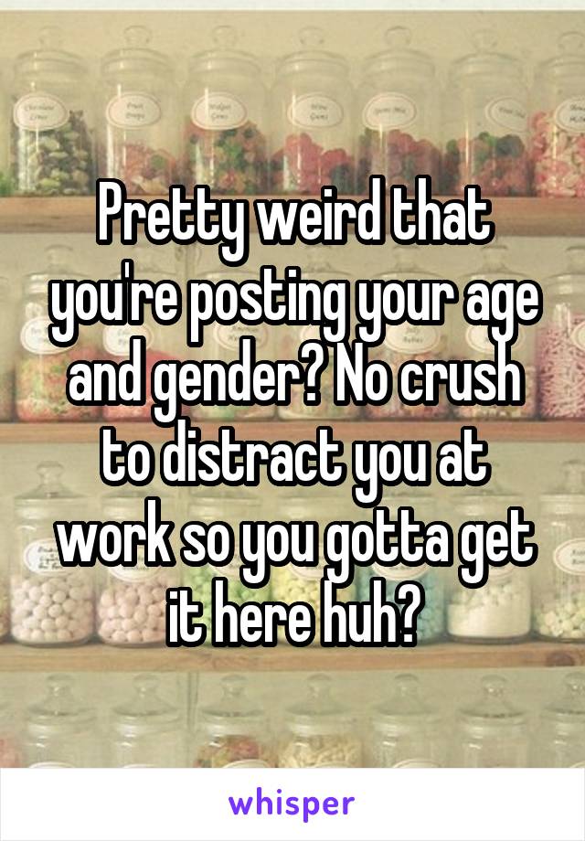 Pretty weird that you're posting your age and gender? No crush to distract you at work so you gotta get it here huh?