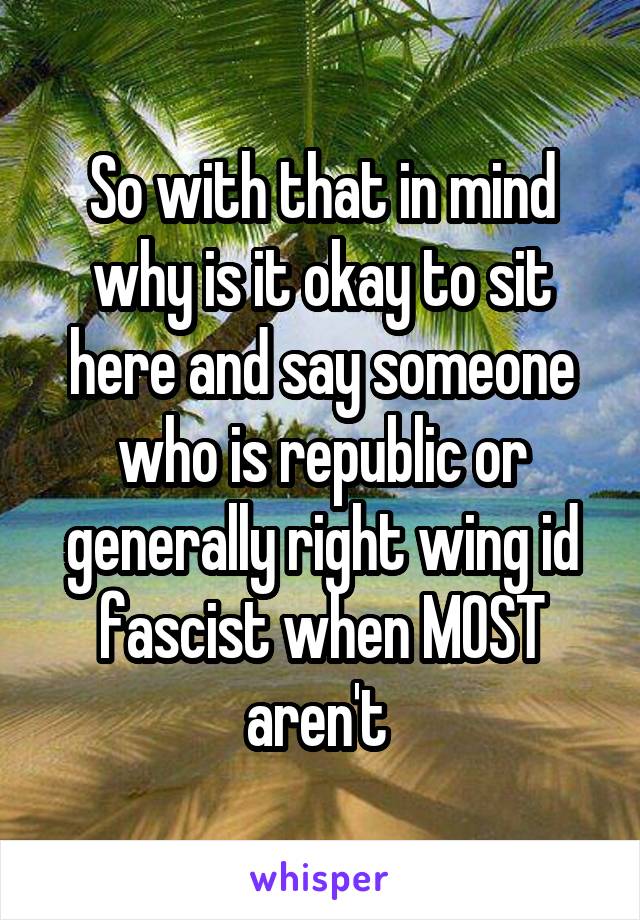 So with that in mind why is it okay to sit here and say someone who is republic or generally right wing id fascist when MOST aren't 