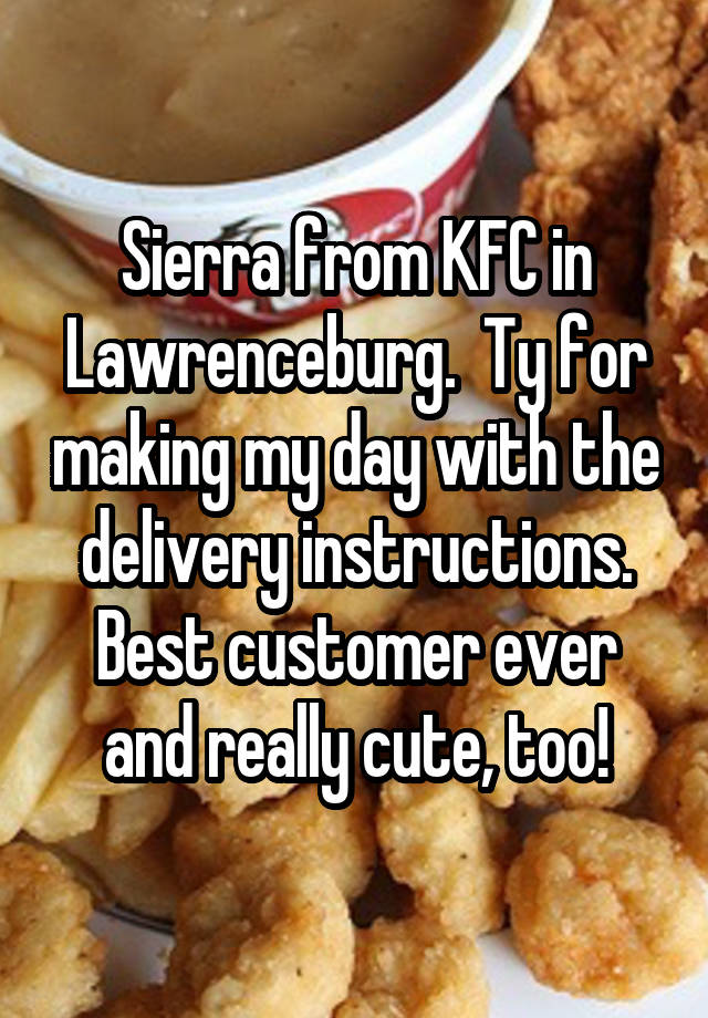 Sierra from KFC in Lawrenceburg.  Ty for making my day with the delivery instructions. Best customer ever and really cute, too!