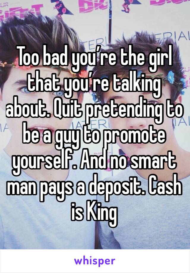 Too bad you’re the girl that you’re talking about. Quit pretending to be a guy to promote yourself. And no smart man pays a deposit. Cash is King