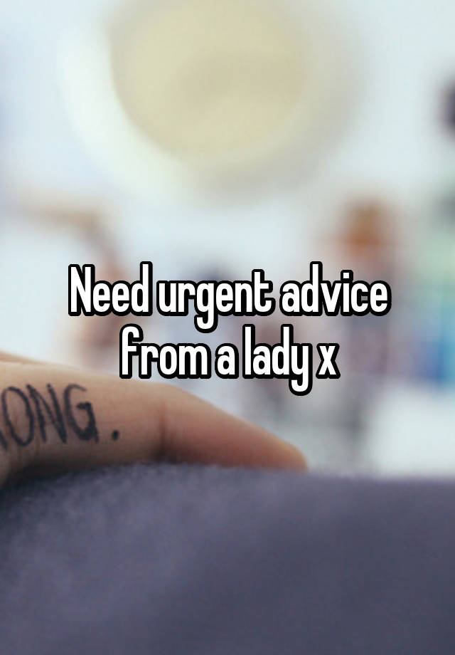 Need urgent advice from a lady x