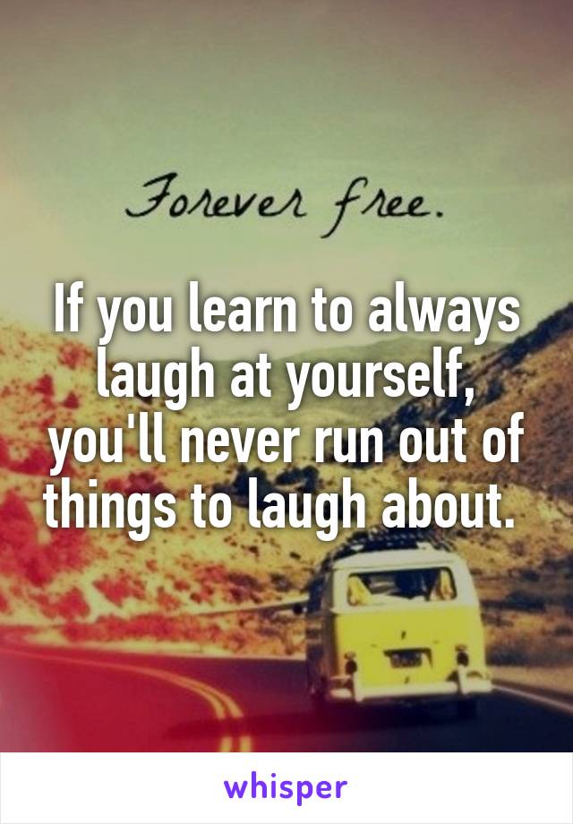 If you learn to always laugh at yourself, you'll never run out of things to laugh about. 