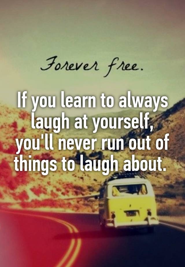 If you learn to always laugh at yourself, you'll never run out of things to laugh about. 