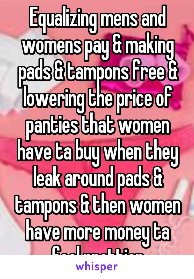 Equalizing mens and womens pay & making pads & tampons free & lowering the price of panties that women have ta buy when they leak around pads & tampons & then women have more money ta feel prettier