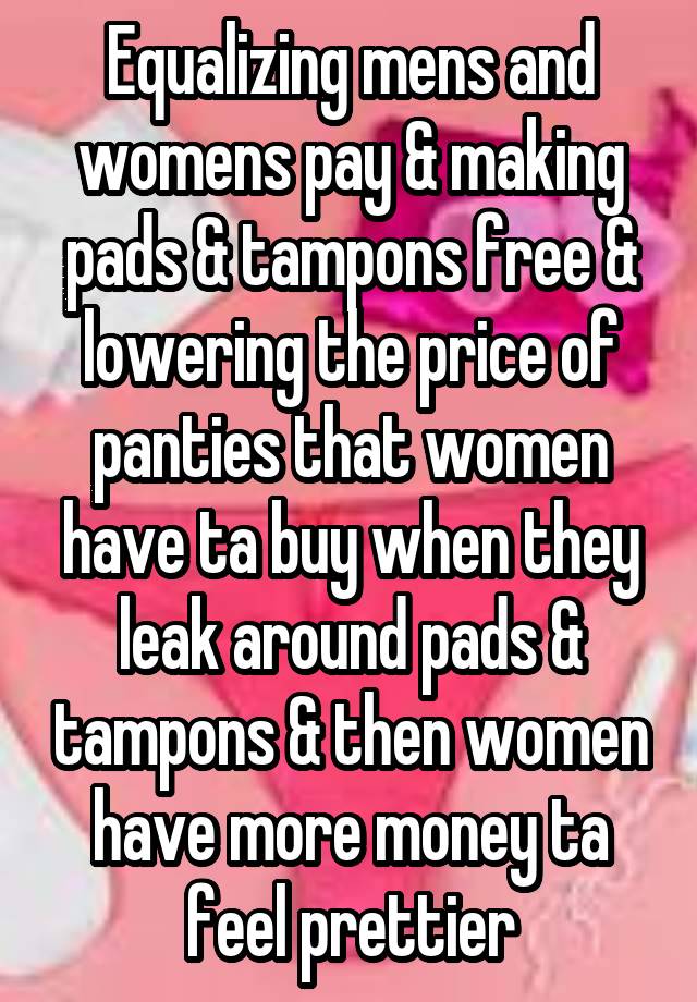 Equalizing mens and womens pay & making pads & tampons free & lowering the price of panties that women have ta buy when they leak around pads & tampons & then women have more money ta feel prettier