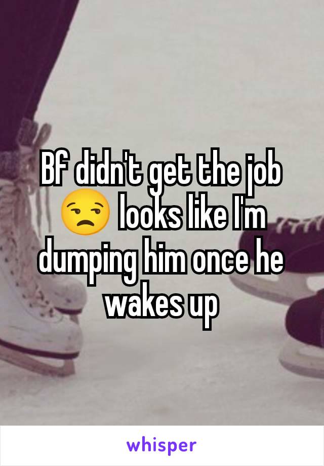 Bf didn't get the job 😒 looks like I'm dumping him once he wakes up