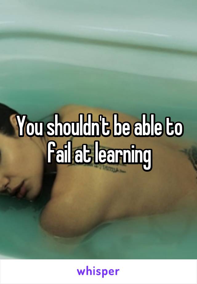 You shouldn't be able to fail at learning