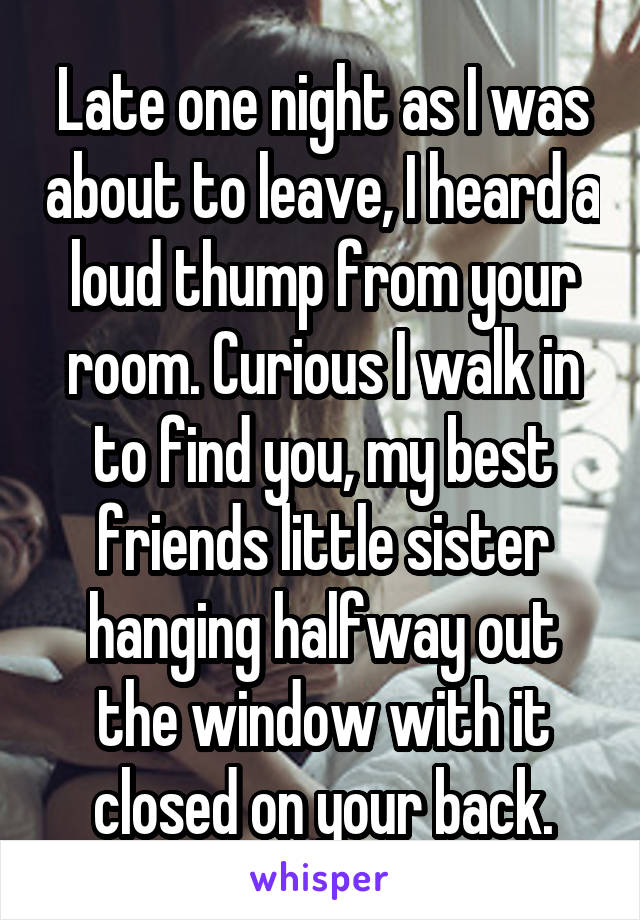 Late one night as I was about to leave, I heard a loud thump from your room. Curious I walk in to find you, my best friends little sister hanging halfway out the window with it closed on your back.