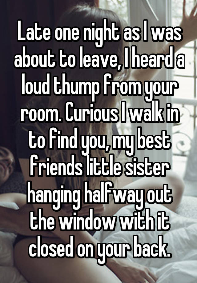 Late one night as I was about to leave, I heard a loud thump from your room. Curious I walk in to find you, my best friends little sister hanging halfway out the window with it closed on your back.