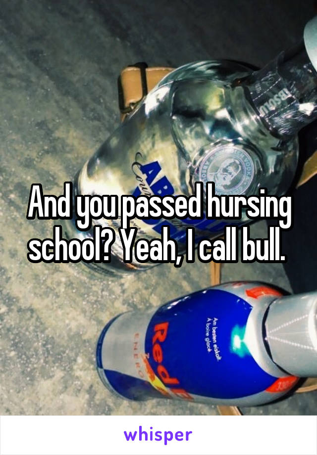 And you passed hursing school? Yeah, I call bull. 