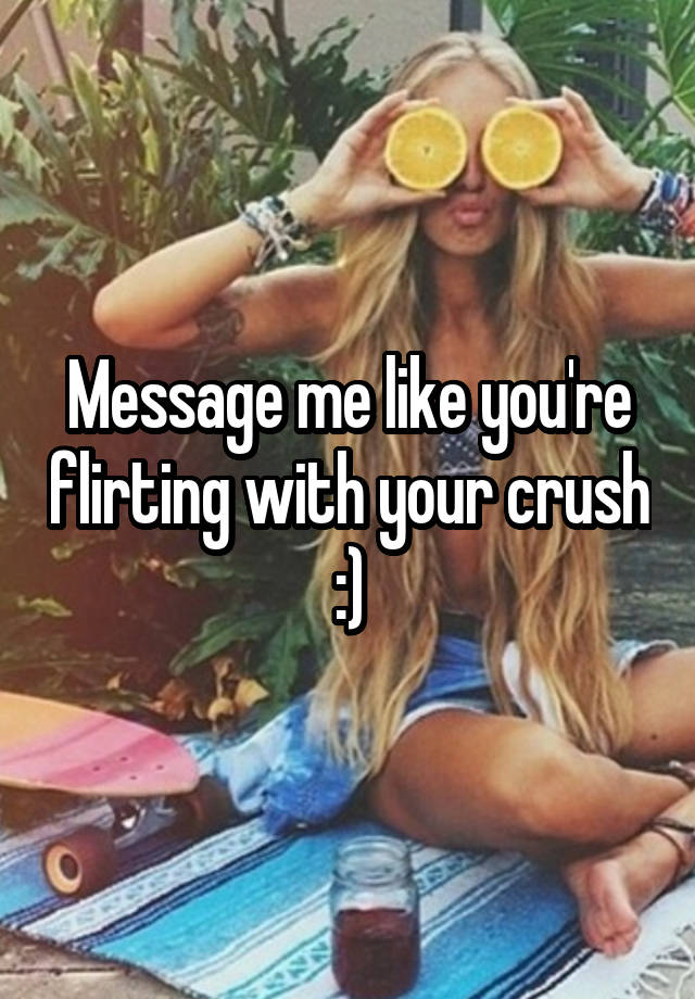 Message me like you're flirting with your crush :)