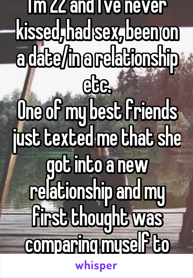 I'm 22 and I've never kissed, had sex, been on a date/in a relationship etc.
One of my best friends just texted me that she got into a new relationship and my first thought was comparing myself to her