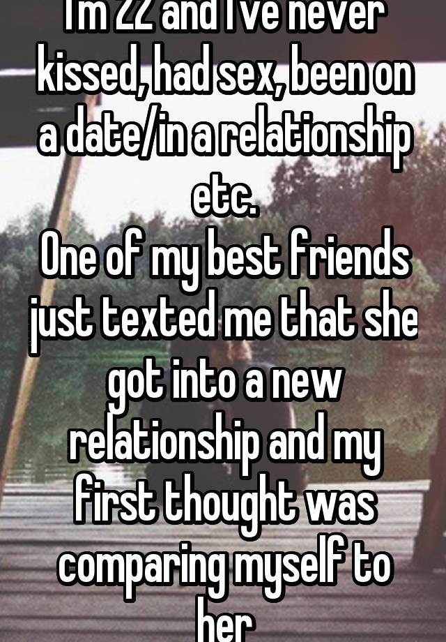 I'm 22 and I've never kissed, had sex, been on a date/in a relationship etc.
One of my best friends just texted me that she got into a new relationship and my first thought was comparing myself to her