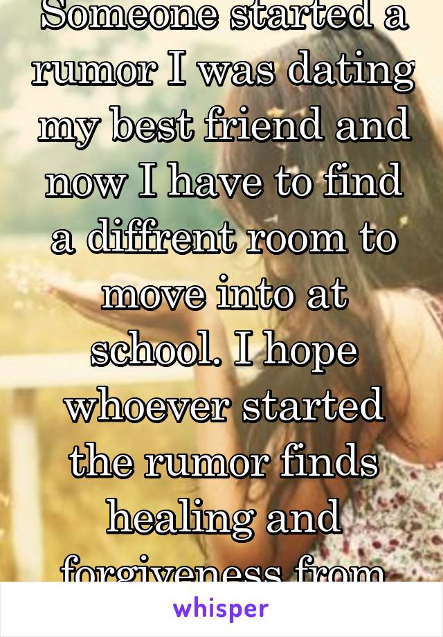 Someone started a rumor I was dating my best friend and now I have to find a diffrent room to move into at school. I hope whoever started the rumor finds healing and forgiveness from there god.