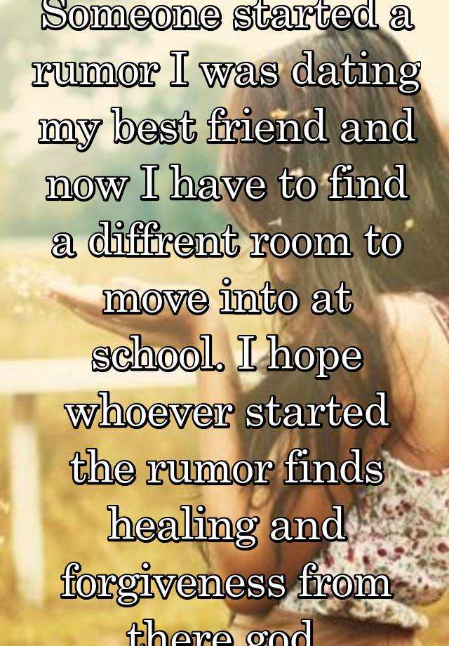 Someone started a rumor I was dating my best friend and now I have to find a diffrent room to move into at school. I hope whoever started the rumor finds healing and forgiveness from there god.