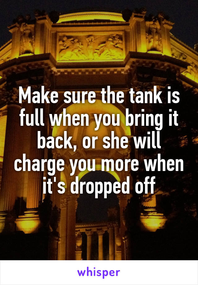 Make sure the tank is full when you bring it back, or she will charge you more when it's dropped off