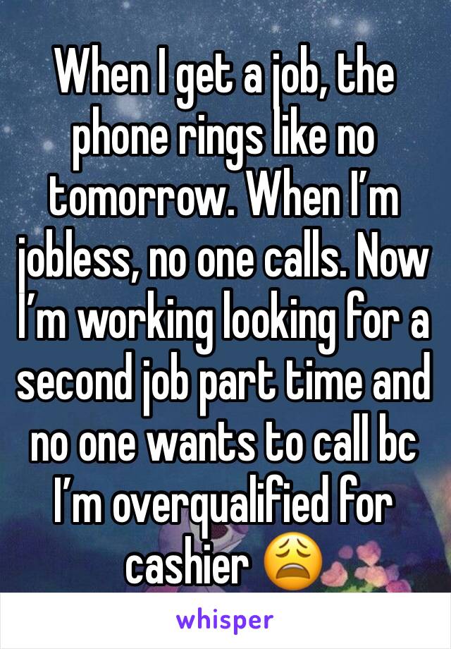 When I get a job, the phone rings like no tomorrow. When I’m jobless, no one calls. Now I’m working looking for a second job part time and no one wants to call bc I’m overqualified for cashier 😩 