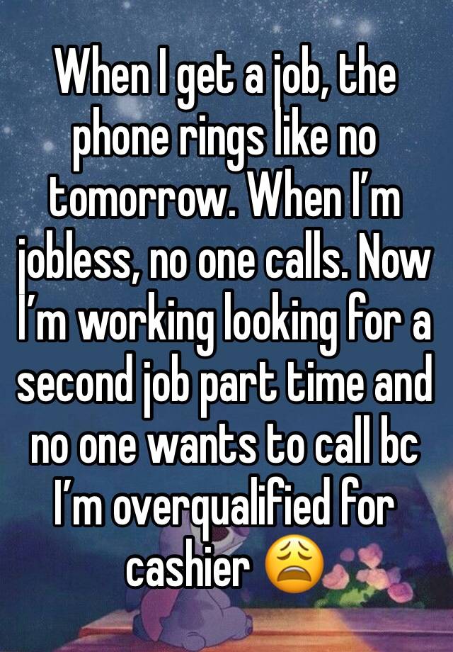 When I get a job, the phone rings like no tomorrow. When I’m jobless, no one calls. Now I’m working looking for a second job part time and no one wants to call bc I’m overqualified for cashier 😩 