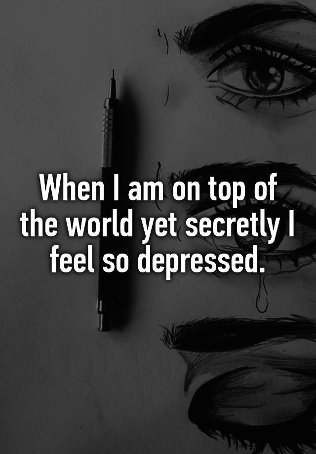 When I am on top of the world yet secretly I feel so depressed.