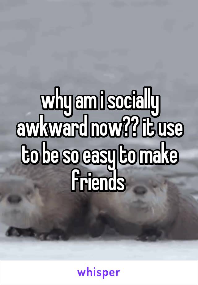 why am i socially awkward now?? it use to be so easy to make friends 