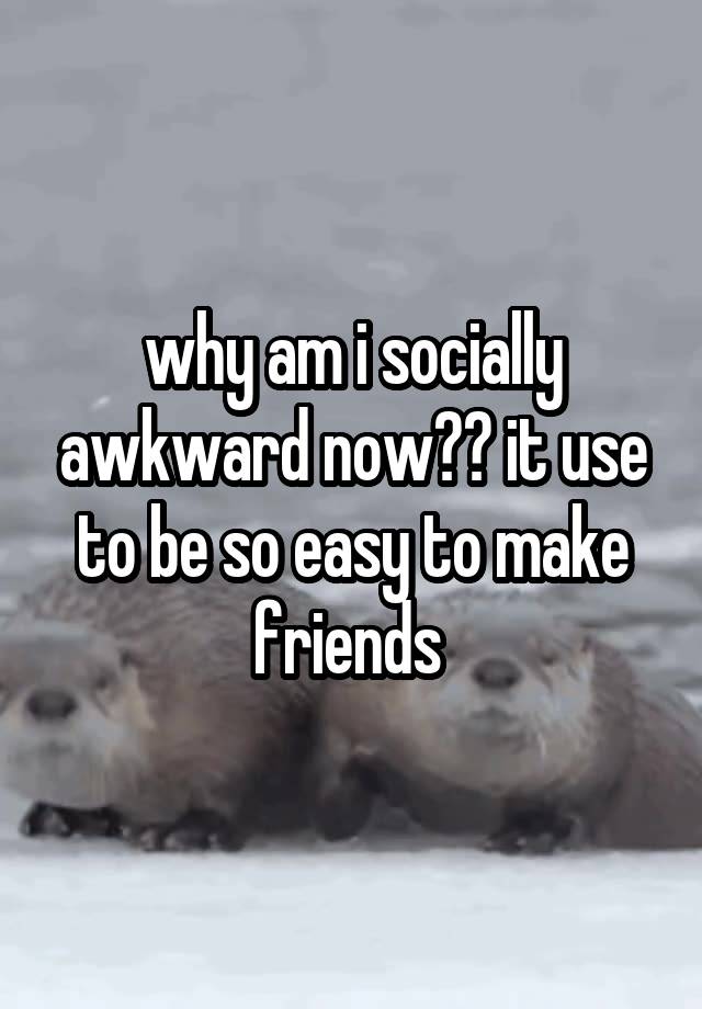 why am i socially awkward now?? it use to be so easy to make friends 